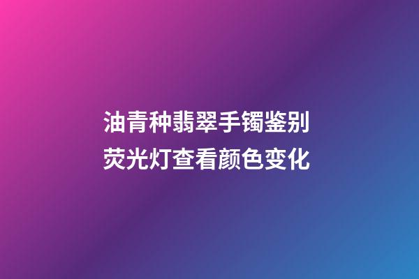油青种翡翠手镯鉴别 荧光灯查看颜色变化